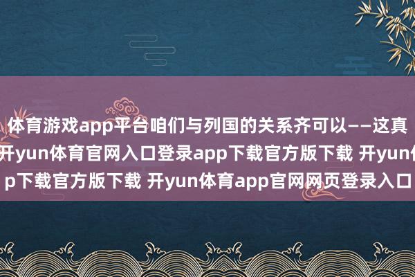 体育游戏app平台咱们与列国的关系齐可以——这真挺令东说念主惊叹的-开yun体育官网入口登录app下载官方版下载 开yun体育app官网网页登录入口