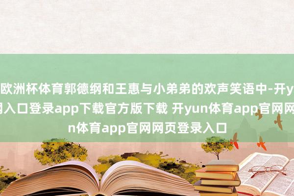 欧洲杯体育郭德纲和王惠与小弟弟的欢声笑语中-开yun体育官网入口登录app下载官方版下载 开yun体育app官网网页登录入口