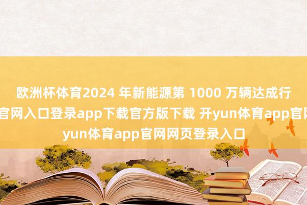 欧洲杯体育2024 年新能源第 1000 万辆达成行为-开yun体育官网入口登录app下载官方版下载 开yun体育app官网网页登录入口