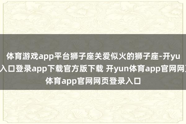 体育游戏app平台狮子座关爱似火的狮子座-开yun体育官网入口登录app下载官方版下载 开yun体育app官网网页登录入口