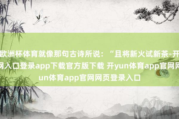 欧洲杯体育就像那句古诗所说：“且将新火试新茶-开yun体育官网入口登录app下载官方版下载 开yun体育app官网网页登录入口