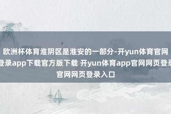 欧洲杯体育淮阴区是淮安的一部分-开yun体育官网入口登录app下载官方版下载 开yun体育app官网网页登录入口