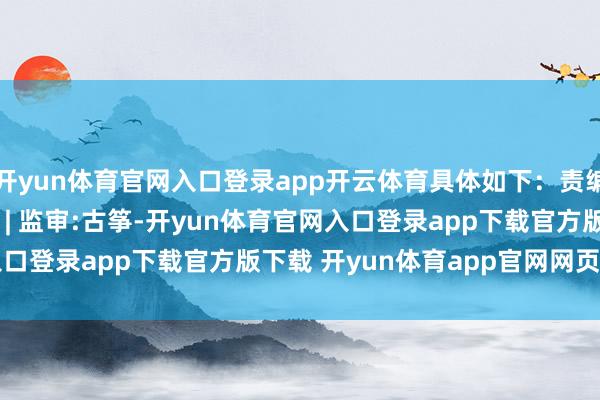 开yun体育官网入口登录app开云体育具体如下：责编:李文玉 | 审核:李震 | 监审:古筝-开yun体育官网入口登录app下载官方版下载 开yun体育app官网网页登录入口