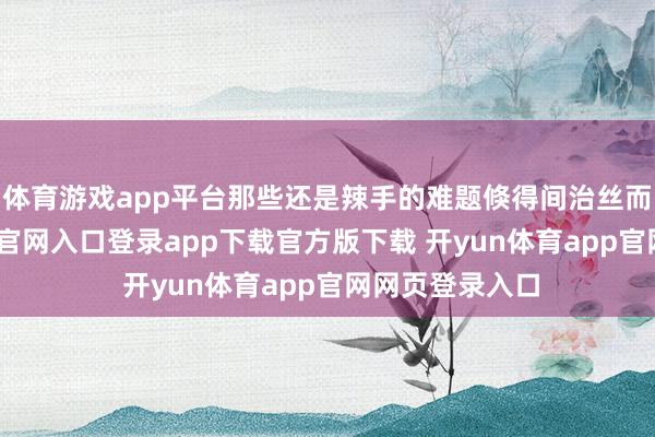 体育游戏app平台那些还是辣手的难题倏得间治丝而棼-开yun体育官网入口登录app下载官方版下载 开yun体育app官网网页登录入口