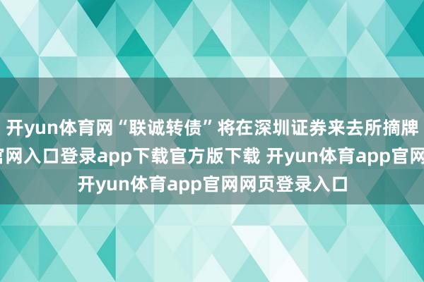开yun体育网“联诚转债”将在深圳证券来去所摘牌-开yun体育官网入口登录app下载官方版下载 开yun体育app官网网页登录入口
