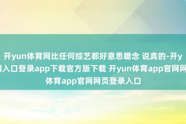 开yun体育网比任何综艺都好意思瞻念 说真的-开yun体育官网入口登录app下载官方版下载 开yun体育app官网网页登录入口