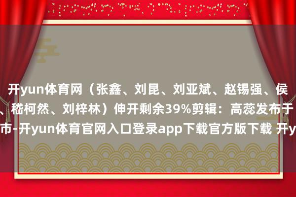 开yun体育网（张鑫、刘昆、刘亚斌、赵锡强、侯崇慧、杨丰泽、王志豪、嵇柯然、刘梓林）伸开剩余39%剪辑：高蕊发布于：北京市-开yun体育官网入口登录app下载官方版下载 开yun体育app官网网页登录入口