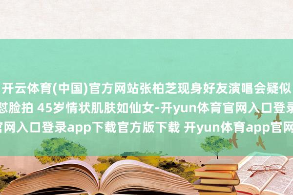 开云体育(中国)官方网站张柏芝现身好友演唱会疑似作念医好意思 近距离怼脸拍 45岁情状肌肤如仙女-开yun体育官网入口登录app下载官方版下载 开yun体育app官网网页登录入口