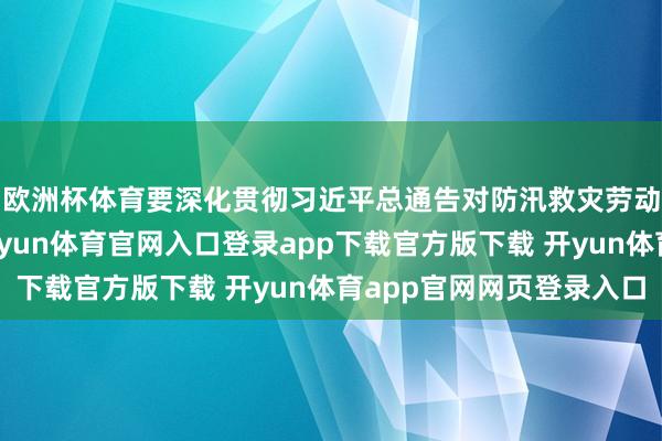 欧洲杯体育要深化贯彻习近平总通告对防汛救灾劳动的首要指令精神-开yun体育官网入口登录app下载官方版下载 开yun体育app官网网页登录入口