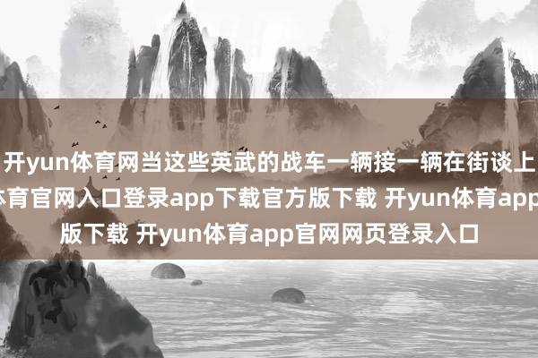 开yun体育网当这些英武的战车一辆接一辆在街谈上徐徐行进-开yun体育官网入口登录app下载官方版下载 开yun体育app官网网页登录入口