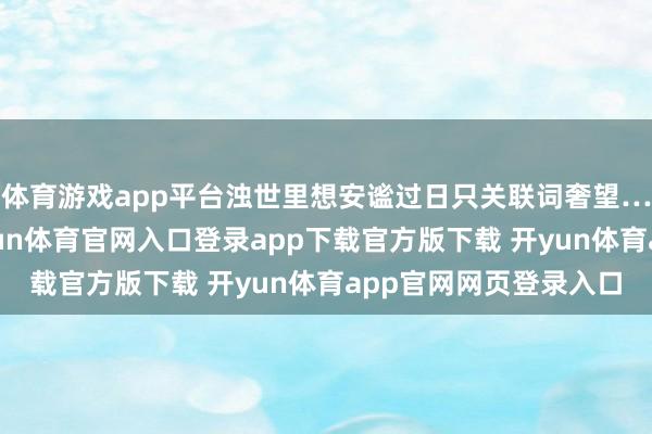 体育游戏app平台浊世里想安谧过日只关联词奢望……只有清除幻想-开yun体育官网入口登录app下载官方版下载 开yun体育app官网网页登录入口