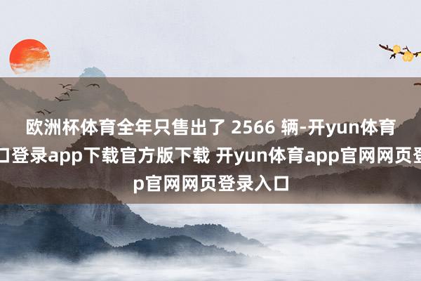 欧洲杯体育全年只售出了 2566 辆-开yun体育官网入口登录app下载官方版下载 开yun体育app官网网页登录入口