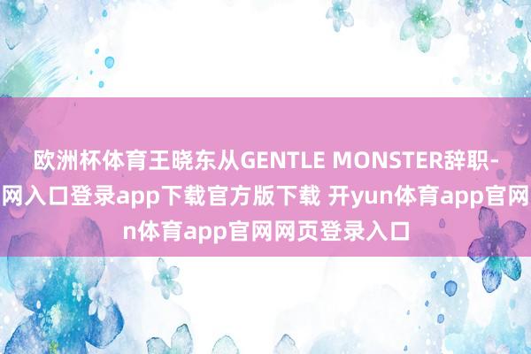 欧洲杯体育王晓东从GENTLE MONSTER辞职-开yun体育官网入口登录app下载官方版下载 开yun体育app官网网页登录入口