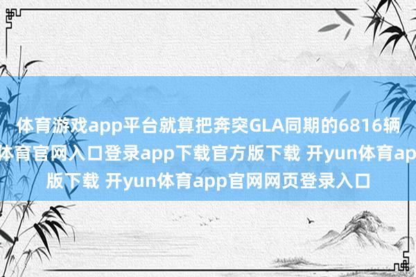 体育游戏app平台就算把奔突GLA同期的6816辆类似在扫数-开yun体育官网入口登录app下载官方版下载 开yun体育app官网网页登录入口