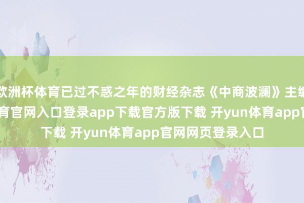 欧洲杯体育已过不惑之年的财经杂志《中商波澜》主编谢琳慧-开yun体育官网入口登录app下载官方版下载 开yun体育app官网网页登录入口