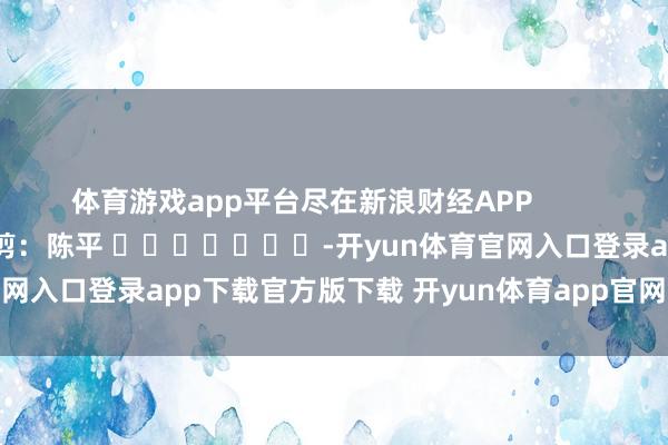 体育游戏app平台尽在新浪财经APP            						背负裁剪：陈平 							-开yun体育官网入口登录app下载官方版下载 开yun体育app官网网页登录入口