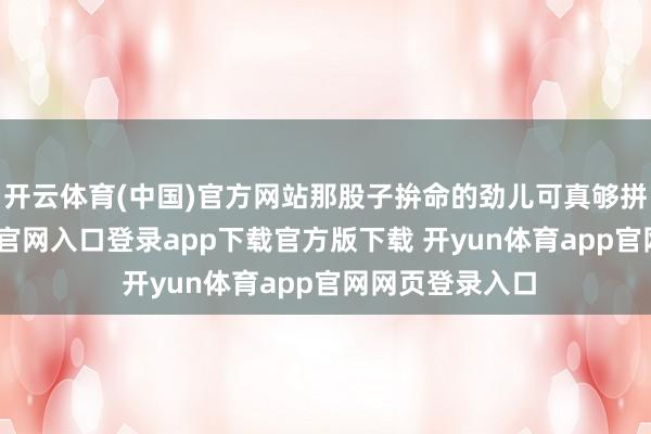 开云体育(中国)官方网站那股子拚命的劲儿可真够拼的-开yun体育官网入口登录app下载官方版下载 开yun体育app官网网页登录入口