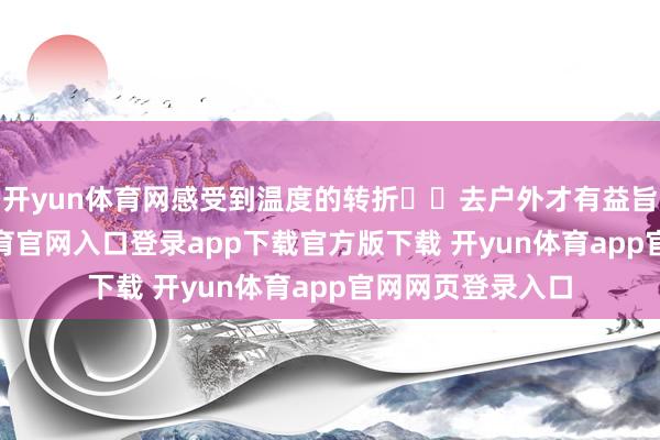 开yun体育网感受到温度的转折☀️去户外才有益旨！	--开yun体育官网入口登录app下载官方版下载 开yun体育app官网网页登录入口
