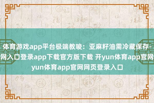 体育游戏app平台极端教唆：亚麻籽油需冷藏保存-开yun体育官网入口登录app下载官方版下载 开yun体育app官网网页登录入口