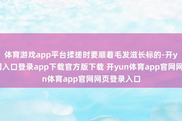 体育游戏app平台揉搓时要顺着毛发滋长标的-开yun体育官网入口登录app下载官方版下载 开yun体育app官网网页登录入口