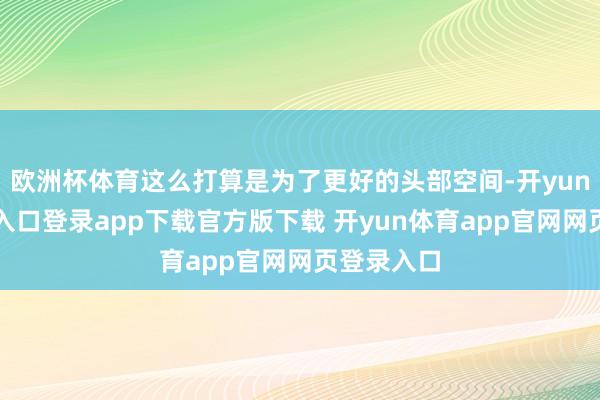 欧洲杯体育这么打算是为了更好的头部空间-开yun体育官网入口登录app下载官方版下载 开yun体育app官网网页登录入口