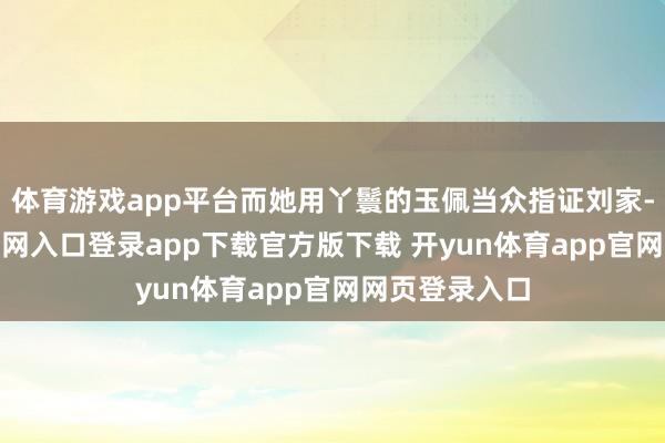 体育游戏app平台而她用丫鬟的玉佩当众指证刘家-开yun体育官网入口登录app下载官方版下载 开yun体育app官网网页登录入口