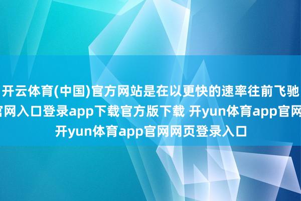 开云体育(中国)官方网站是在以更快的速率往前飞驰-开yun体育官网入口登录app下载官方版下载 开yun体育app官网网页登录入口