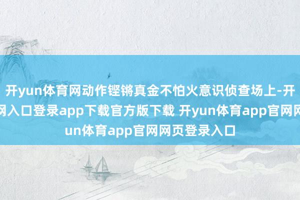 开yun体育网动作铿锵真金不怕火意识侦查场上-开yun体育官网入口登录app下载官方版下载 开yun体育app官网网页登录入口