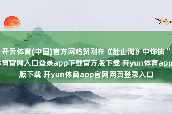 开云体育(中国)官方网站贺刚在《赴山海》中饰演“傅天义”-开yun体育官网入口登录app下载官方版下载 开yun体育app官网网页登录入口