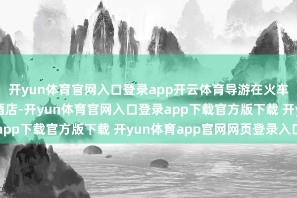 开yun体育官网入口登录app开云体育导游在火车站接站并送咱们入住酒店-开yun体育官网入口登录app下载官方版下载 开yun体育app官网网页登录入口
