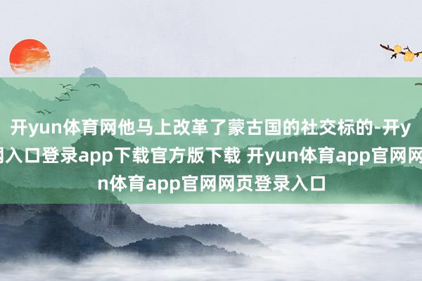 开yun体育网他马上改革了蒙古国的社交标的-开yun体育官网入口登录app下载官方版下载 开yun体育app官网网页登录入口