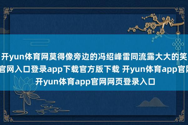 开yun体育网莫得像旁边的冯绍峰雷同流露大大的笑脸-开yun体育官网入口登录app下载官方版下载 开yun体育app官网网页登录入口