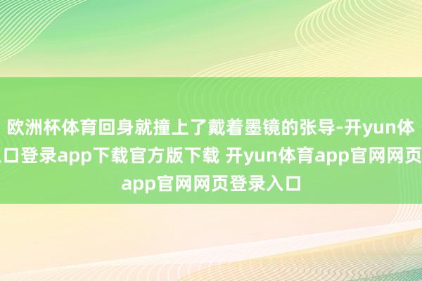 欧洲杯体育回身就撞上了戴着墨镜的张导-开yun体育官网入口登录app下载官方版下载 开yun体育app官网网页登录入口