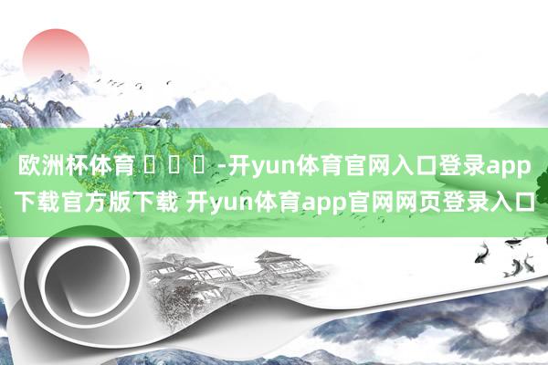 欧洲杯体育 ​​​-开yun体育官网入口登录app下载官方版下载 开yun体育app官网网页登录入口