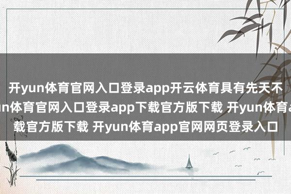 开yun体育官网入口登录app开云体育具有先天不足的上风：第一-开yun体育官网入口登录app下载官方版下载 开yun体育app官网网页登录入口