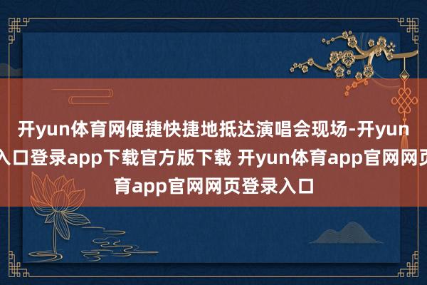 开yun体育网便捷快捷地抵达演唱会现场-开yun体育官网入口登录app下载官方版下载 开yun体育app官网网页登录入口