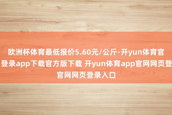 欧洲杯体育最低报价5.60元/公斤-开yun体育官网入口登录app下载官方版下载 开yun体育app官网网页登录入口