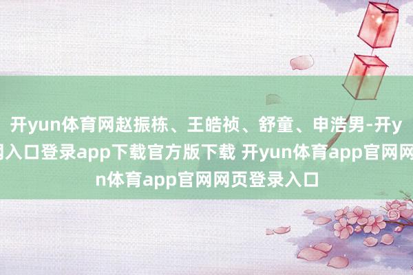 开yun体育网赵振栋、王皓祯、舒童、申浩男-开yun体育官网入口登录app下载官方版下载 开yun体育app官网网页登录入口