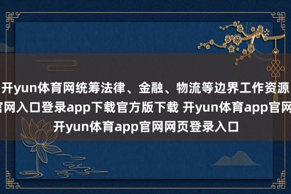 开yun体育网统筹法律、金融、物流等边界工作资源-开yun体育官网入口登录app下载官方版下载 开yun体育app官网网页登录入口