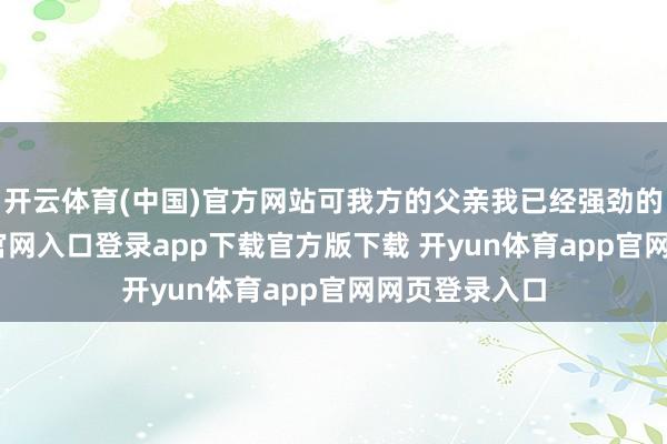 开云体育(中国)官方网站可我方的父亲我已经强劲的-开yun体育官网入口登录app下载官方版下载 开yun体育app官网网页登录入口