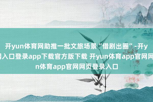 开yun体育网助推一批文旅场景“借剧出圈”-开yun体育官网入口登录app下载官方版下载 开yun体育app官网网页登录入口