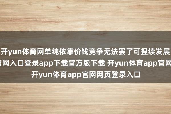 开yun体育网单纯依靠价钱竞争无法罢了可捏续发展-开yun体育官网入口登录app下载官方版下载 开yun体育app官网网页登录入口