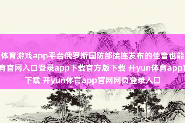 体育游戏app平台俄罗斯国防部接连发布的佳音也能看出来-开yun体育官网入口登录app下载官方版下载 开yun体育app官网网页登录入口