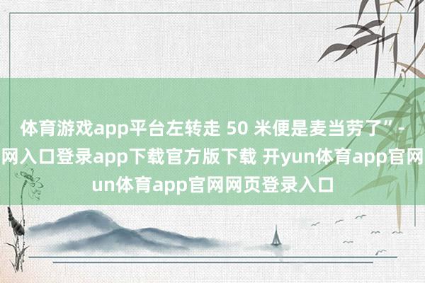 体育游戏app平台左转走 50 米便是麦当劳了”-开yun体育官网入口登录app下载官方版下载 开yun体育app官网网页登录入口
