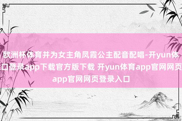 欧洲杯体育并为女主角凤霞公主配音配唱-开yun体育官网入口登录app下载官方版下载 开yun体育app官网网页登录入口