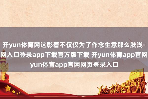 开yun体育网这彰着不仅仅为了作念生意那么肤浅-开yun体育官网入口登录app下载官方版下载 开yun体育app官网网页登录入口