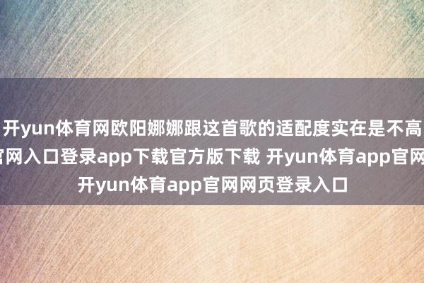 开yun体育网欧阳娜娜跟这首歌的适配度实在是不高-开yun体育官网入口登录app下载官方版下载 开yun体育app官网网页登录入口
