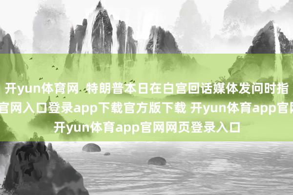 开yun体育网  特朗普本日在白宫回话媒体发问时指称-开yun体育官网入口登录app下载官方版下载 开yun体育app官网网页登录入口