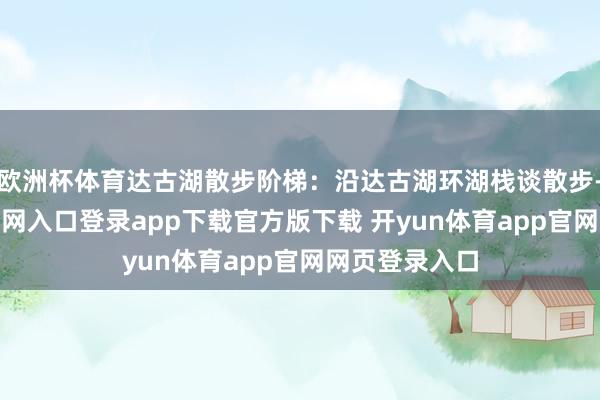欧洲杯体育达古湖散步阶梯:沿达古湖环湖栈谈散步-开yun体育官网入口登录app下载官方版下载 开yun体育app官网网页登录入口
