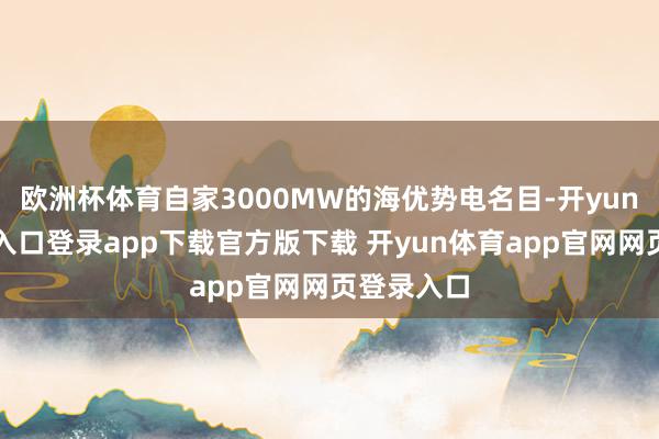 欧洲杯体育自家3000MW的海优势电名目-开yun体育官网入口登录app下载官方版下载 开yun体育app官网网页登录入口